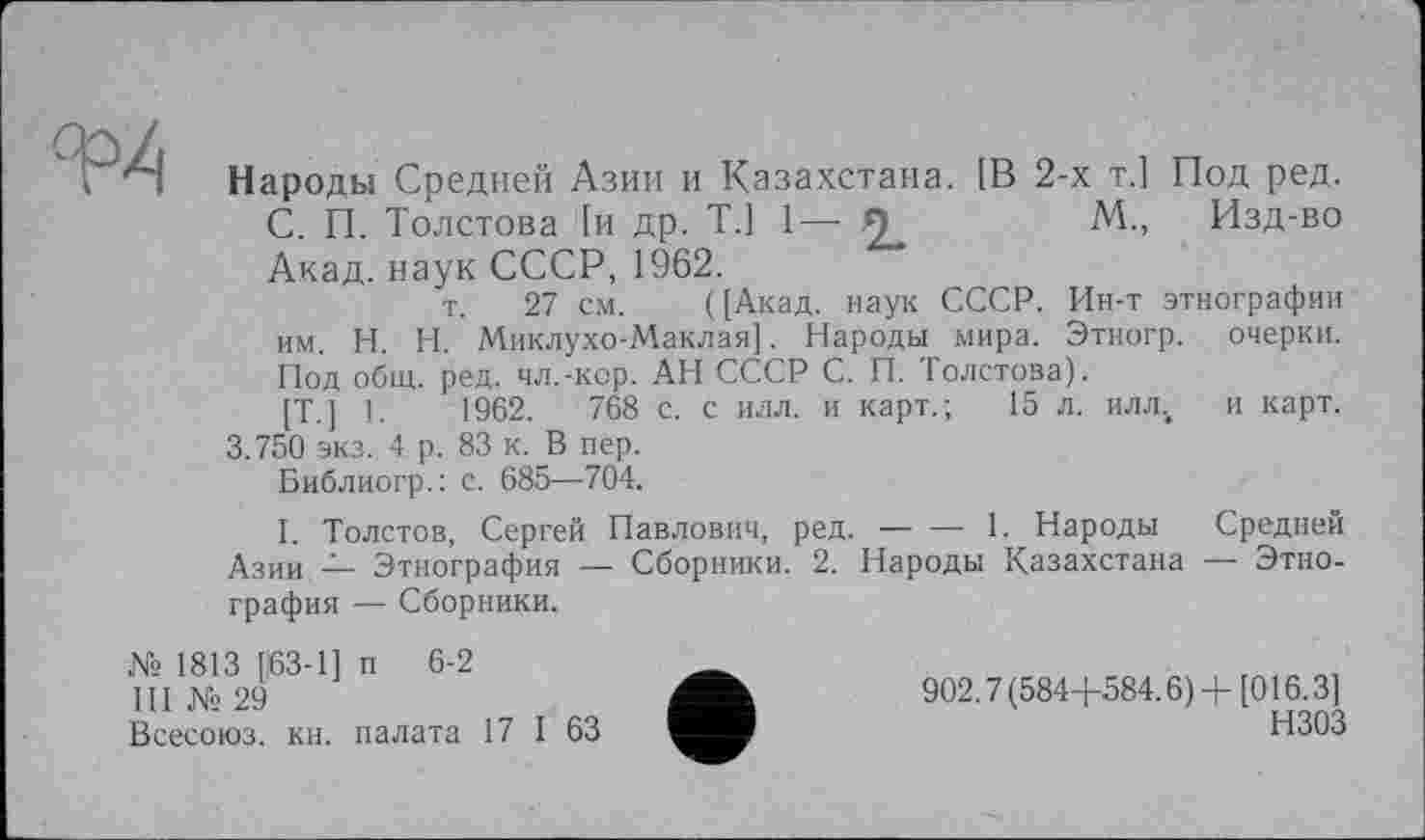 ﻿Народы Средней Азии и Казахстана. [В 2-х т.1 Под ред.
С. П. Толстова [и др. T.j 1— я	М., Изд-во
Акад, наук СССР, 1962.
т. 27 см. ([Акад, наук СССР. Ин-т этнографии им. H. Н. Миклухо-Маклая]. Народы мира. Этногр. очерки. Под общ. ред. чл.-кор. АН СССР С. П. Толстова).
[T.] 1.	1962.	768 с. с илл. и карт.; 15 л. илл4 и карт.
3.750 экз. 4 р. 83 к. В пер.
Библиогр.: с. 685—704.
I. Толстов, Сергей Павлович, ред.-----1. Народы Средней
Азии — Этнография — Сборники. 2. Народы Казахстана — Этнография — Сборники.
Ns 1813 [63-1] п 6-2	___
ПІ №29	902.7(584+584.6) +[016.3]
Всесоюз. кн. палата 17 I 63	НЗОЗ